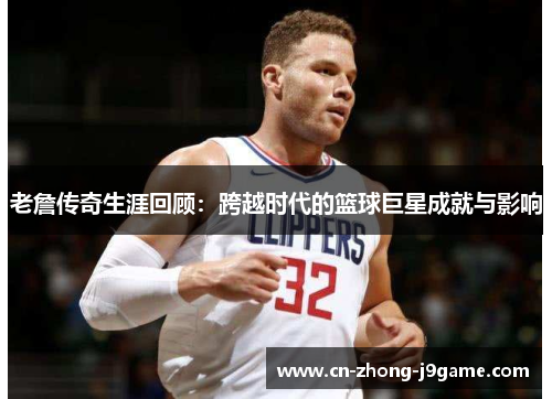老詹传奇生涯回顾:跨越时代的篮球巨星成就与影响 老詹传奇生涯回顾:跨越时代的篮球巨星成就与影响