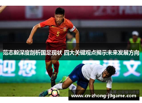范志毅深度剖析国足现状 四大关键观点揭示未来发展方向