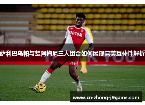 萨利巴乌帕与楚阿梅尼三人组合如何展现完美互补性解析 萨利巴乌帕与楚阿梅尼三人组合如何展现完美互补性解析