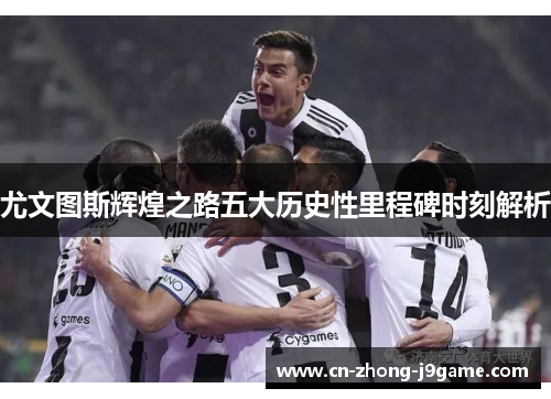 尤文图斯辉煌之路五大历史性里程碑时刻解析