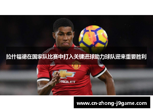 拉什福德在国家队比赛中打入关键进球助力球队迎来重要胜利
