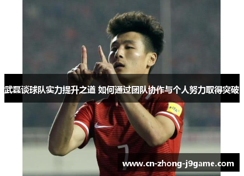武磊谈球队实力提升之道 如何通过团队协作与个人努力取得突破