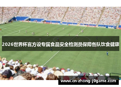 2026世界杯官方设专属食品安全检测员保障各队饮食健康